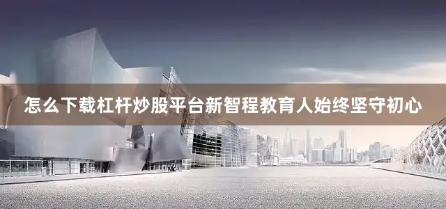 怎么下载杠杆炒股平台新智程教育人始终坚守初心