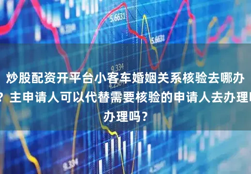 炒股配资开平台小客车婚姻关系核验去哪办理？主申请人可以代替需要核验的申请人去办理吗？